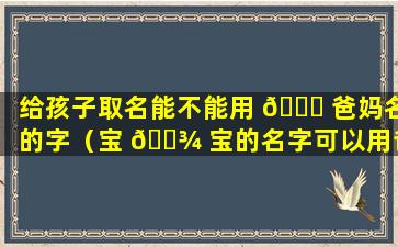 给孩子取名能不能用 💐 爸妈名的字（宝 🌾 宝的名字可以用爸爸妈妈一人一个字吗）